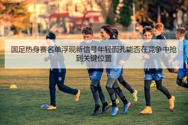 国足热身赛名单浮现新信号年轻面孔能否在竞争中抢到关键位置（jiuyou）